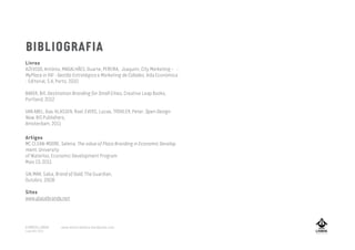 BIBLIOGRAFIA
Livros
AZEVEDO, António, MAGALHÃES, Duarte, PEREIRA, Joaquim, City Marketing –
MyPlace in XXI – Gestão Estratégica e Marketing de Cidades, Vida Económica
- Editorial, S.A, Porto, 2010
BAKER, Bill, Destination Branding for Small Cities, Creative Leap Books,
Portland, 2012
VAN ABEL, Bas, KLASSEN, Roel, EVERS, Lucas, TROXLER, Peter, Open Design
Now, BIS Publishers,
Amsterdam, 2011
A MARCA LISBOA
Copyright 2013
Artigos
MC CLEAN-MOORE, Selena, The value of Place Branding in Economic Develop
-
ment, University
of Waterloo, Economic Development Program
Maio 13, 2011
SALMAN, Saba, Brand of Gold, The Guardian,
Outobro, 2008
Sites
www.placebrands.net
www.amarcalisboa.wordpress.com
 