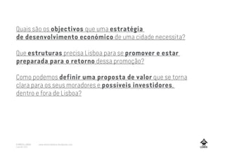 Quais são os objectivos que uma estratégia
de desenvolvimento económico de uma cidade necessita?
Que estruturas precisa Lisboa para se promover e estar
preparada para o retorno dessa promoção?
Como podemos definir uma proposta de valor que se torna
clara para os seus moradores e possíveis investidores,
dentro e fora de Lisboa?
A MARCA LISBOA
Copyright 2013
www.amarcalisboa.wordpress.com
 