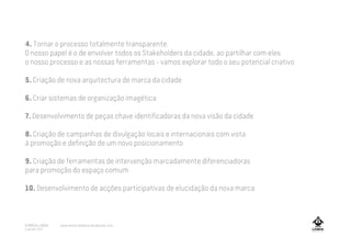 4. Tornar o processo totalmente transparente.
O nosso papel é o de envolver todos os Stakeholders da cidade, ao partilhar com eles
o nosso processo e as nossas ferramentas - vamos explorar todo o seu potencial criativo
5. Criação de nova arquitectura de marca da cidade
6. Criar sistemas de organização imagética
7. Desenvolvimento de peças chave identificadoras da nova visão da cidade
8. Criação de campanhas de divulgação locais e internacionais com vista
à promoção e definição de um novo posicionamento
9. Criação de ferramentas de intervenção marcadamente diferenciadoras
para promoção do espaço comum
10. Desenvolvimento de acções participativas de elucidação da nova marca
A MARCA LISBOA
Copyright 2013
www.amarcalisboa.wordpress.com
 