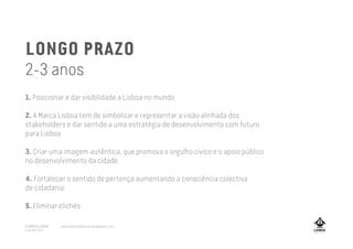 LONGO PRAZO
2-3 anos
1. Posicionar e dar visibilidade a Lisboa no mundo
2. A Marca Lisboa tem de simbolizar e representar a visão alinhada dos
stakeholders e dar sentido a uma estratégia de desenvolvimento com futuro
para Lisboa
3. Criar uma imagem autêntica, que promova o orgulho cívico e o apoio público
no desenvolvimento da cidade
4. Fortalecer o sentido de pertença aumentando a consciência colectiva
de cidadania
5. Eliminar clichés
A MARCA LISBOA
Copyright 2013
www.amarcalisboa.wordpress.com
 