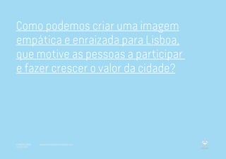 Como podemos criar uma imagem
empática e enraizada para Lisboa,
que motive as pessoas a participar
e fazer crescer o valor da cidade?
A MARCA LISBOA
Copyright 2013
www.amarcalisboa.wordpress.com
 