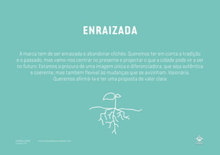 A marca tem de ser enraizada e abandonar clichés. Queremos ter em conta a tradição
e o passado, mas vamo-nos centrar no presente e projectar o que a cidade pode vir a ser
no futuro. Estamos a procura de uma imagem única e diferenciadora, que seja autêntica
e coerente, mas também flexível às mudanças que se avizinham. Visionária.
Queremos afirmá-la e ter uma proposta de valor clara
ENRAIZADA
A MARCA LISBOA
Copyright 2013
www.amarcalisboa.wordpress.com
 