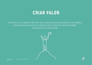 E tudo isto com o objectivo de criar valor, porque não queremos fazer só um logótipo
convencional, queremos criar algo disruptivo capaz de trazer actividade
e riqueza para a nossa cidade
CRIAR VALOR
A MARCA LISBOA
Copyright 2013
www.amarcalisboa.wordpress.com
 