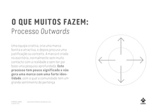 O QUE MUITOS FAZEM:
Processo Outwards
Uma equipa criativa, cria uma marca
bonita e atractiva, e depois procura uma
justificação ou conceito. A marca é criada
no escritório, normalmente sem muito
contacto com a realidade e sem ter por
base uma pesquisa aprofundada. Este
processo tem pouco significado e não
gera uma marca com uma forte iden-
tidade, com a qual a comunidade tem um
grande sentimento de pertença
A MARCA LISBOA
Copyright 2013
www.amarcalisboa.wordpress.com
 