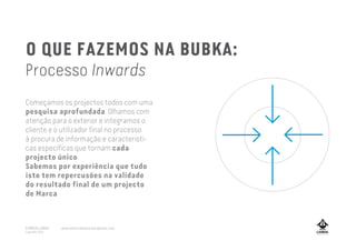 O QUE FAZEMOS NA BUBKA:
Processo Inwards
Começamos os projectos todos com uma
pesquisa aprofundada. Olhamos com
atenção para o exterior e integramos o
cliente e o utilizador final no processo
à procura de informação e característi-
cas específicas que tornam cada
projecto único.
Sabemos por experiência que tudo
isto tem repercusões na validade
do resultado final de um projecto
de Marca
A MARCA LISBOA
Copyright 2013
www.amarcalisboa.wordpress.com
 