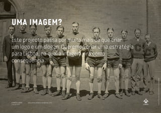 UMA IMAGEM?
Este projecto passa por muito mais do que criar
um logo e um slogan. Queremos criar uma estratégia
para Lisboa, na qual a imagem virá como
consequência
imageathttp://www.flickr.com/photos/bfair/4301289089/
A MARCA LISBOA
Copyright 2013
www.amarcalisboa.wordpress.com
 