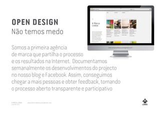 OPEN DESIGN
Não temos medo
Somosaprimeiraagência
demarcaquepartilhaoprocesso
eosresultadosnaInternet. Documentamos
semanalmenteosdesenvolvimentosdoprojecto
nonossoblogeFacebook.Assim,conseguimos
chegaramaispessoaseobterfeedback,tornando
oprocessoabertotransparenteeparticipativo
www.amarcalisboa.wordpress.com
A MARCA LISBOA
Copyright 2013
www.amarcalisboa.wordpress.com
 