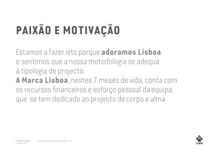 PAIXÃO E MOTIVAÇÃO
Estamos a fazer isto porqueadoramos Lisboa
e sentimosque a nossametodologia se adequa
à tipologia de projecto.
A Marca Lisboa, nestes 7 meses de vida, conta com
os recursos financeirose esforço pessoal daequipa
que se tem dedicado ao projecto de corpoe alma
A MARCA LISBOA
Copyright 2013
www.amarcalisboa.wordpress.com
 
