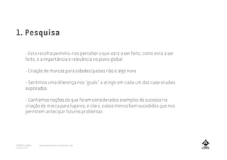 - Esta recolha permitiu-nos perceber o que está a ser feito, como está a ser
feito, e a importância e relevância no plano global
- Criação de marcas para cidades/países não é algo novo
- Sentimos uma diferença nos “goals” a atingir em cada um dos case studies
explorados
- Ganhámos noções do que foram considerados exemplos de sucesso na
criação de marca para lugares, e claro, casos menos bem sucedidos que nos
permitem antecipar futuros problemas
1. Pesquisa
A MARCA LISBOA
Copyright 2013
www.amarcalisboa.wordpress.com
 