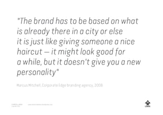 "The brand has to be based on what
is already there in a city or else
it is just like giving someone a nice
haircut — it might look good for
a while, but it doesn't give you a new
personality"
Marcus Mitchell, Corporate Edge branding agency, 2008.
A MARCA LISBOA
Copyright 2013
www.amarcalisboa.wordpress.com
 