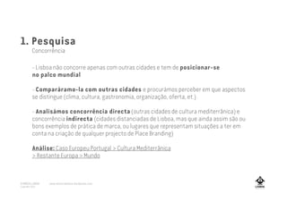 1. Pesquisa
Concorrência
- Lisboa não concorre apenas com outras cidades e tem de posicionar-se
no palco mundial
- Comparáramo-la com outras cidades e procurámos perceber em que aspectos
se distingue (clima, cultura, gastronomia, organização, oferta, et.)
- Analisámos concorrência directa (outras cidades de cultura mediterrânica) e
concorrência indirecta (cidades distanciadas de Lisboa, mas que ainda assim são ou
bons exemplos de prática de marca, ou lugares que representam situações a ter em
conta na criação de qualquer projecto de Place Branding)
Análise: Caso Europeu Portugal > Cultura Mediterrânica
> Restante Europa > Mundo
A MARCA LISBOA
Copyright 2013
www.amarcalisboa.wordpress.com
 