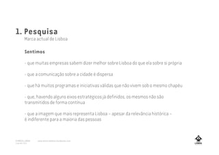 1. Pesquisa
Marca actual de Lisboa
Sentimos
- que muitas empresas sabem dizer melhor sobre Lisboa do que ela sobre si própria
- que a comunicação sobre a cidade é dispersa
- que há muitos programas e iniciativas válidas que não vivem sob o mesmo chapéu
- que, havendo alguns eixos estratégicos já definidos, os mesmos não são
transmitidos de forma contínua
- que a imagem que mais representa Lisboa – apesar da relevância histórica –
é indiferente para a maioria das pessoas
A MARCA LISBOA
Copyright 2013
www.amarcalisboa.wordpress.com
 