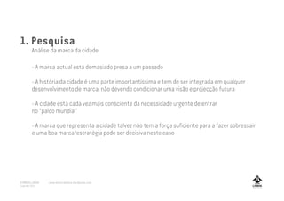 1. Pesquisa
Análise da marca da cidade
- A marca actual está demasiado presa a um passado
- A história da cidade é uma parte importantíssima e tem de ser integrada em qualquer
desenvolvimento de marca, não devendo condicionar uma visão e projecção futura
- A cidade está cada vez mais consciente da necessidade urgente de entrar
no “palco mundial”
- A marca que representa a cidade talvez não tem a força suficiente para a fazer sobressair
e uma boa marca/estratégia pode ser decisiva neste caso
A MARCA LISBOA
Copyright 2013
www.amarcalisboa.wordpress.com
 