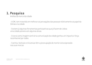 1. Pesquisa
Análise da marca da cidade
- A CML tem investido em melhorar as percepções das pessoas relativamente ao papel da
Câmara na cidade
- Existem já algumas ferramentas participativas que já fazem de Lisboa
uma cidade pioneira em algumas áreas
- O corvo como imagem central na comunicação da cidade ganhou um impacto e força
reconhecível por todos
- Eventos, festivais e iniciativas têm a preocupação de manter esta expressão
nas suas marcas
A MARCA LISBOA
Copyright 2013
www.amarcalisboa.wordpress.com
 