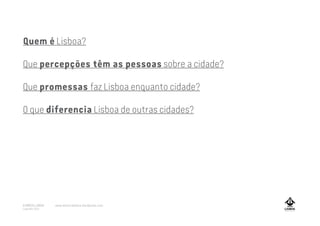 Quem é Lisboa?
Que percepções têm as pessoas sobre a cidade?
Que promessas faz Lisboa enquanto cidade?
O que diferencia Lisboa de outras cidades?
A MARCA LISBOA
Copyright 2013
www.amarcalisboa.wordpress.com
 