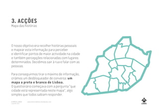 3. ACÇÕES
Mapa das histórias
O nosso objetivo era recolher histórias pessoais
e mapear esta informação para perceber
e identificar pontos de maior actividade na cidade
e também percepções relacionadas com lugares
determinados. Decidimos sair à rua e falar com as
pessoas.
Para conseguirmos tirar o máximo de informação,
criámos um desbloqueador de conversa: um
mapa a preto e branco de Lisboa.
O questionário começava com a pergunta "que
cidade está representada neste mapa", algo
simples que todos sabiam responder.
A MARCA LISBOA
Copyright 2013
www.amarcalisboa.wordpress.com
 