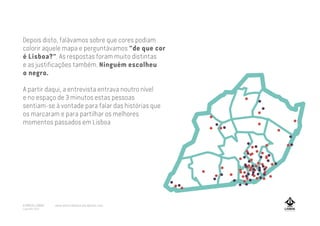 Depois disto, falávamos sobre que cores podiam
colorir aquele mapa e perguntávamos "de que cor
é Lisboa?". As respostas foram muito distintas
e as justificações também. Ninguém escolheu
o negro.
A partir daqui, a entrevista entrava noutro nível
e no espaço de 3 minutos estas pessoas
sentiam-se à vontade para falar das histórias que
os marcaram e para partilhar os melhores
momentos passados em Lisboa
A MARCA LISBOA
Copyright 2013
www.amarcalisboa.wordpress.com
 