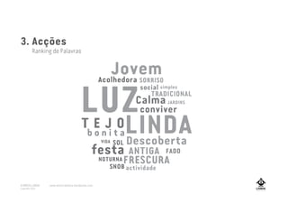 TEJO
festa
LUZ
LINDAT E J O
actividade
Acolhedora
conviver
Descoberta
Jovem
Calma
b o n i t a
ANTIGAfesta
FRESCURA
JARDINS
NOTURNA
FADO
SOL
SNOB
SORRISO
VIDA
TRADICIONAL
social simples
3. Acções
Ranking de Palavras
A MARCA LISBOA
Copyright 2013
www.amarcalisboa.wordpress.com
 