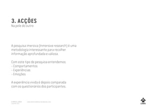 3. ACÇÕES
Na pele do outro
A pesquisa imersiva (Inmersive research) é uma
metodologia interessante para recolher
informação aprofundada e valiosa.
Com este tipo de pesquisa entendemos:
- Comportamentos
- Experiências
- Emoções
A experiência vivida é depois comparada
com os questionários dos participantes.
A MARCA LISBOA
Copyright 2013
www.amarcalisboa.wordpress.com
 