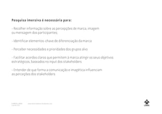 Pesquisa imersiva é necessária para:
- Recolher informação sobre as percepções de marca, imagem
ou mensagem dos participantes;
- Identificar elementos-chave de diferenciação da marca
- Perceber necessidades e prioridades dos grupos alvo
- Facilitar acordos claros que permitem à marca atingir os seus objetivos
estratégicos, baseados no input dos stakeholders
- Entender de que forma a comunicação e imagética influenciam
as perceções dos stakeholders
A MARCA LISBOA
Copyright 2013
www.amarcalisboa.wordpress.com
 