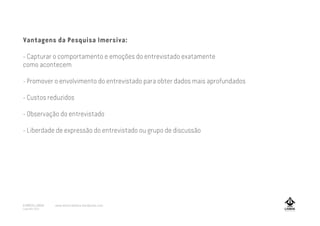Vantagens da Pesquisa Imersiva:
- Capturar o comportamento e emoções do entrevistado exatamente
como acontecem
- Promover o envolvimento do entrevistado para obter dados mais aprofundados
- Custos reduzidos
- Observação do entrevistado
- Liberdade de expressão do entrevistado ou grupo de discussão
A MARCA LISBOA
Copyright 2013
www.amarcalisboa.wordpress.com
 