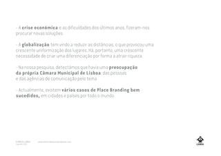 - A crise económica e as dificuldades dos últimos anos, fizeram-nos
procurar novas soluções.
- A globalização tem vindo a reduzir as distâncias, o que provocou uma
crescente uniformização dos lugares. Há, portanto, uma crescente
necessidade de criar uma diferenciação por forma a atrair riqueza.
- Na nossa pesquisa, detectámos que havia uma preocupação
da própria Câmara Municipal de Lisboa, das pessoas
e das agências de comunicação pelo tema
- Actualmente, existem vários casos de Place Branding bem
sucedidos, em cidades e países por todo o mundo.
A MARCA LISBOA
Copyright 2013
www.amarcalisboa.wordpress.com
 