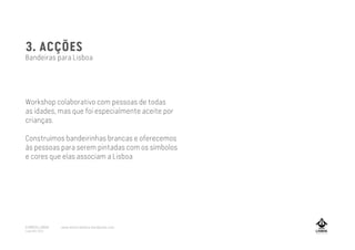 3. ACÇÕES
Bandeiras para Lisboa
Workshop colaborativo com pessoas de todas
as idades, mas que foi especialmente aceite por
crianças.
Construímos bandeirinhas brancas e oferecemos
às pessoas para serem pintadas com os símbolos
e cores que elas associam a Lisboa
A MARCA LISBOA
Copyright 2013
www.amarcalisboa.wordpress.com
 