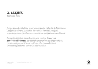 3. ACÇÕES
Toalha de mesa
Surgiu a oportunidade de fazermos uma ação na Festa da Associação
Desportivo da Pena. Quisemos aprofundar na nossa pesquisa
e que as pessoas partilhassem connosco o que já viveram em Lisboa.
Com este objectivo, desenhámos uma espécie de survey
em toalhas de mesa para serem preenchidos ao longo da noite,
com os amigos, partilhando histórias e funcionando como
um desbloqueador de conversas sobre Lisboa
A MARCA LISBOA
Copyright 2013
www.amarcalisboa.wordpress.com
 