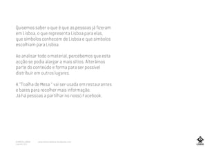 Quisemos saber o que é que as pessoas já fizeram
em Lisboa, o que representa Lisboa para elas,
que símbolos conhecem de Lisboa e que símbolos
escolhiam para Lisboa.
Ao analisar todo o material, percebemos que esta
acção se podia alargar a mais sítios. Alterámos
parte do conteúdo e forma para ser possível
distribuir em outros lugares.
A "Toalha de Mesa " vai ser usada em restaurantes
e bares para recolher mais informação.
Já há pessoas a partilhar no nosso Facebook.
A MARCA LISBOA
Copyright 2013
www.amarcalisboa.wordpress.com
 