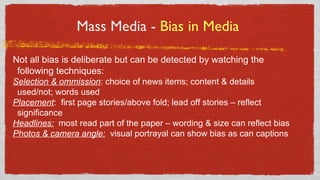 Mass Media - Bias in Media
Not all bias is deliberate but can be detected by watching the
following techniques:
Selection & ommission: choice of news items; content & details
used/not; words used
Placement: first page stories/above fold; lead off stories – reflect
significance
Headlines: most read part of the paper – wording & size can reflect bias
Photos & camera angle: visual portrayal can show bias as can captions
 