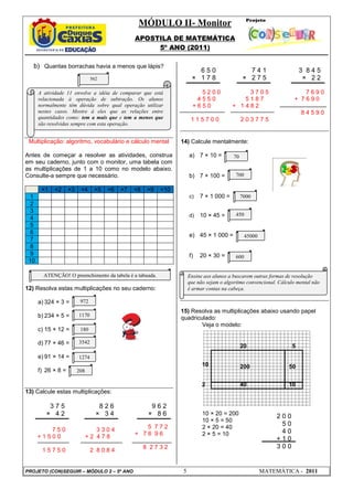 MÓDULO II- Monitor
APOSTILA DE MATEMÁTICA
5º ANO (2011)
PROJETO (CON)SEGUIR – MÓDULO 2 – 5º ANO 5 MATEMÁTICA - 2011
b) Quantas borrachas havia a menos que lápis?
Multiplicação: algoritmo, vocabulário e cálculo mental
Antes de começar a resolver as atividades, construa
em seu caderno, junto com o monitor, uma tabela com
as multiplicações de 1 a 10 como no modelo abaixo.
Consulte-a sempre que necessário.
×1 ×2 ×3 ×4 ×5 ×6 ×7 ×8 ×9 ×10
1
2
3
4
5
6
7
8
9
10
12) Resolva estas multiplicações no seu caderno:
a) 324 × 3 =
b) 234 × 5 =
c) 15 × 12 =
d) 77 × 46 =
e) 91 × 14 =
f) 26 × 8 =
13) Calcule estas multiplicações:
14) Calcule mentalmente:
a) 7 × 10 =
b) 7 × 100 =
c) 7 × 1 000 =
d) 10 × 45 =
e) 45 × 1 000 =
f) 20 × 30 =
15) Resolva as multiplicações abaixo usando papel
quadriculado:
Veja o modelo:
10 × 20 = 200
10 × 5 = 50
2 × 20 = 40
2 × 5 = 10
2 0 0
5 0
4 0
+ 1 0
3 0 0
20 5
10 200 50
2 40 10
972
1170
180
208
1274
3542
ATENÇÃO! O preenchimento da tabela é a tabuada.
562
70
700
7000
450
45000
600
A atividade 11 envolve a idéia de comparar que está
relacionada à operação de subtração. Os alunos
normalmente têm dúvida sobre qual operação utilizar
nestes casos. Mostre à eles que as relações entre
quantidades como: tem a mais que e tem a menos que
são resolvidas sempre com esta operação.
Ensine aos alunos a buscarem outras formas de resolução
que não sejam o algoritmo convencional. Cálculo mental não
é armar contas na cabeça.
0
3 7 5
× 4 2
8 2 6
× 3 4
9 6 2
× 8 6
6 5 0
× 1 7 8
7 4 1
× 2 7 5
3 8 4 5
× 2 2
7 5 0
+ 1 5 0 0
1 5 7 5 0
3 3 0 4
+ 2 4 7 8
2 8 0 8 4
5 7 7 2
+ 7 6 9 6
8 2 7 3 2
5 2 0 0
4 5 5 0
+ 6 5 0
1 1 5 7 0 0
3 7 0 5
5 1 8 7
+ 1 4 8 2
2 0 3 7 7 5
7 6 9 0
+ 7 6 9 0
8 4 5 9 0
 