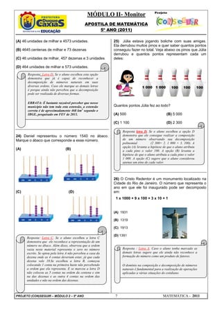 MÓDULO II- Monitor
APOSTILA DE MATEMÁTICA
5º ANO (2011)
PROJETO (CON)SEGUIR – MÓDULO 2 – 5º ANO 7 MATEMÁTICA - 2011
(A) 46 unidades de milhar e 4573 unidades.
(B) 4645 centenas de milhar e 73 dezenas
(C) 46 unidades de milhar, 457 dezenas e 3 unidades
(D) 464 unidades de milhar e 573 unidades.
24) Daniel representou o número 1540 no ábaco.
Marque o ábaco que corresponde a esse número.
(A) (B)
(C) (D)
25) Júlia estava jogando boliche com suas amigas.
Ela derrubou muitos pinos e quer saber quantos pontos
conseguiu fazer no total. Veja abaixo os pinos que Júlia
derrubou e quantos pontos representam cada um
deles:
Quantos pontos Júlia fez ao todo?
(A) 500 (B) 5 000
(C) 1 100 (D) 2 300
26) O Cristo Redentor é um monumento localizado na
Cidade do Rio de Janeiro. O número que representa o
ano em que ele foi inaugurado pode ser decomposto
em:
1 x 1000 + 9 x 100 + 3 x 10 + 1
(A) 1931
(B) 1319
(C) 1913
(D) 1391
1 000 1 000 100 100 100
Resposta: Letra D. Se o aluno escolheu esta opção
demonstra que já é capaz de reconhecer a
decomposição de números naturais em suas
diversas ordens. Caso ele marque as demais letras
é porque ainda não percebeu que a decomposição
pode ser realizada de diversas formas.
ERRATA: É bastante razoável perceber que nosso
município não tem toda esta extensão, a extensão
correta é de aproximadamente 468 km2
segundo o
IBGE, pesquisado em FEV de 2011.
Resposta: Letra C. Se o aluno escolheu a letra C
demonstra que ele reconhece a representação de um
número no ábaco. Além disso, observou que a ordem
vazia neste material representa o zero no número
escrito. Se optou pela letra A não percebeu a casa da
dezena onde as 4 contas deveriam estar, já que cada
dezena vale 10.Se escolheu a letra B, começou
colocando 1 conta na primeira haste não percebendo
a ordem que ela representa. E se marcou a letra D
não colocou as 5 contas na ordem da centena e sim
na das dezenas e as outra 4 contas na ordem das
unidades e não na ordem das dezenas.
Resposta letra D. Se o aluno escolheu a opção D
demonstra que ele consegue realizar a composição
de um número observando sua decomposição
polinomial (2 300= 2. 1 000 + 3. 100). A
opção (A) levanta a hipótese de que o aluno atribuiu
a cada pino o valor 100. A opção (B) levanta a
hipótese de que o aluno atribuiu a cada pino o valor
1 000. A opção (C) sugere que o aluno considerou
apenas um pino de cada valor.
Resposta : Letra A. Caso o aluno tenha marcado as
demais letras sugere que ele ainda não reconhece a
formação do número como um produto de fatores.
O domínio na composição e decomposição de números
naturais é fundamental para a realização de operações
aplicadas a várias situações do cotidiano.
 