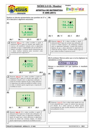 MÓDULO II- Monitor
APOSTILA DE MATEMÁTICA
5º ANO (2011)
PROJETO (CON)SEGUIR – MÓDULO 2 – 5º ANO 8 MATEMÁTICA - 2011
Realize os cálculos apresentados nas questões de 27 a
30 e descubra o algarismo escondido:
27)
(A) 7 (B) 3 (C) 0 (D) 11
28)
(A) 9 (B) 3 (C) 11 (D) 6
29)
(A) 11 (B) 1 (C) 5 (D) 6
30)
(A) 9 (B) 14 (C) 4 (D) 5
31) O professor Marcos pediu que a turma digitasse na
calculadora a conta:
Marque a calculadora em que aparece o resultado
correto:
(A) (B)
(C) (D)
12 6 8 0
9 3 5
+ 5 0 3 2
27 0 8 7
7 8 9
+ 3 0 8 7
9 8 7 6
4 6 7 0
- 3 5 0
1 5 2 0
7 2 9 8
- 5 6 7 9 2
1 6 1 5 6
Resposta letra A. Se o aluno escolheu a opção A
demonstra que é capaz de calcular uma adição com
reserva e de estabelecer relações entre os algarismos
utilizados, já que a complexidade está em descobrir o
número escondido. As demais opções demonstram que
o aluno realizou tentativas para encontrar como
resultado parcial o algarismo 8.
Resposta letra D. Se o aluno escolheu a opção D
demonstra que é capaz de calcular uma adição e de
estabelecer relações entre os algarismos utilizados. A
opção (C) levanta a hipótese de que o aluno adicionou
os algarismos da ordem da unidade de milhar visíveis
no item. As demais opções sugerem que a resposta foi
escolhida ao acaso.
Resposta letra B. Se o aluno escolheu a opção B
demonstra que é capaz de calcular uma subtração e de
estabelecer relações entre os algarismos utilizados. A
opção (A) sugere que o aluno adicionou os algarismos
visíveis na ordem das centenas simples. As demais
opções sugerem que a resposta foi escolhida ao acaso.
Resposta letra C. Se o aluno escolheu a opção C
demonstra que é capaz de calcular uma subtração com
recurso à ordem superior e de estabelecer relações
entre os algarismos utilizados. A opção (B) levanta a
hipótese de que o aluno adicionou os algarismos da
ordem das dezenas simples. As demais opções sugerem
que o aluno escolheu a resposta ao acaso.
Resposta: Letra D. Caso o aluno tenha optado por essa
letra demonstra que é capaz de realizar uma operação
de divisão. Se o aluno marcou as demais opções
possivelmente fez uma escolha aleatória sem realizar o
procedimento correto.
 
