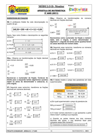 MÓDULO II- Monitor
APOSTILA DE MATEMÁTICA
5º ANO (2011)
PROJETO (CON)SEGUIR – MÓDULO 2 – 5º ANO 16 MATEMÁTICA - 2011
EXERCÍCIOS DE FIXAÇÃO
56) A professora Estela fez esta decomposição no
quadro de giz .
Agora, faça como Estela e decomponha os seguintes
números:
a) 2,5
b) 14,28
c) 344,615
d) 10,09
Obs1: Observe as transformações de fração decimal
para número decimal:
10
3
= 0,3
100
683
= 6,83
10
45
= 4,5
1000
7
= 0,007
Escreve-se o numerador da fração. Conta-se da
direita para a esquerda tantos algarismos quantos
sejam os zeros do denominador e coloca-se, aí,
uma vírgula.
57) Seguindo esse raciocínio, transforme as frações
decimais em números decimais.
a)
10
43
= b)
10
9
=
c)
10
682
= d)
100
43
=
e)
100
9
= f)
100
12571
=
g)
1000
43
= h)
1000
9
=
i)
1000
728
=
Obs2: Observe as transformações de números
decimais em frações decimais:
6,2 =
10
62
1,87 =
100
187
3,587=
1000
3587
Escrevemos como numerador da fração o número
dado, sem a vírgula, e como denominador o
algarismo 1, seguido de tantos zeros quantos forem
as casas decimais do número dado.
58) Seguindo esse raciocínio, transforme os números
decimais em frações decimais.
a) 0,4 = b) 0,04 =
c) 0,004 = d) 70,2 =
e) 0,13 = f) 0,01 =
g) 2,5 = h) 8,21 =
i) 1,586 =
59) A tabela mostra o preço dos panetones em dois
supermercados.
a) Em qual supermercado o preço do panetone de:
500 g é menor?
750 g é maior?
b) O maior número decimal é o que apresenta a parte
inteira maior? Justifique sua resposta.
c) Quando as partes inteiras dos dois números
decimais são iguais, o que devemos fazer para
comparar esses dois números?
4,3
68,2
0,009
125,71
0,43
0,9
0,09
0,043
0,728
2 + 0,5
10 + 4 + 0,20 + 0,08
300 + 40 + 4 + 0,600 +0,010 + 0.005
10 + 0,09 4/10
4/1000
13/100 1/100
702/10
4/100
25/10
1586/1000
821/100
Gastepouco
Gastepouco
Errata concertar na apostila dos
alunos era para sair 1,87 saiu
apenas 7.
Comparamos os números formados nas casas decimais
 