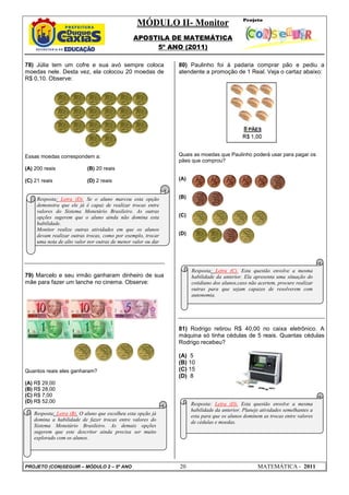 MÓDULO II- Monitor
APOSTILA DE MATEMÁTICA
5º ANO (2011)
PROJETO (CON)SEGUIR – MÓDULO 2 – 5º ANO 20 MATEMÁTICA - 2011
78) Júlia tem um cofre e sua avó sempre coloca
moedas nele. Desta vez, ela colocou 20 moedas de
R$ 0,10. Observe:
Essas moedas correspondem a:
(A) 200 reais (B) 20 reais
(C) 21 reais (D) 2 reais
79) Marcelo e seu irmão ganharam dinheiro de sua
mãe para fazer um lanche no cinema. Observe:
Quantos reais eles ganharam?
(A) R$ 29,00
(B) R$ 28,00
(C) R$ 7,00
(D) R$ 52,00
80) Paulinho foi à padaria comprar pão e pediu a
atendente a promoção de 1 Real. Veja o cartaz abaixo:
Quais as moedas que Paulinho poderá usar para pagar os
pães que comprou?
(A)
(B)
(C)
(D)
81) Rodrigo retirou R$ 40,00 no caixa eletrônico. A
máquina só tinha cédulas de 5 reais. Quantas cédulas
Rodrigo recebeu?
(A) 5
(B) 10
(C) 15
(D) 8
Resposta: Letra (D). Se o aluno marcou esta opção
demonstra que ele já é capaz de realizar trocas entre
valores do Sistema Monetário Brasileiro. As outras
opções sugerem que o aluno ainda não domina esta
habilidade.
Monitor realize outras atividades em que os alunos
devam realizar outras trocas, como por exemplo, trocar
uma nota de alto valor por outras de menor valor ou dar
Resposta: Letra (B). O aluno que escolheu esta opção já
domina a habilidade de fazer trocas entre valores do
Sistema Monetário Brasileiro. As demais opções
sugerem que este descritor ainda precisa ser muito
explorado com os alunos.
Resposta: Letra (C). Esta questão envolve a mesma
habilidade da anterior. Ela apresenta uma situação do
cotidiano dos alunos,caso não acertem, procure realizar
outras para que sejam capazes de resolverem com
autonomia.
Resposta: Letra (D). Esta questão envolve a mesma
habilidade da anterior. Planeje atividades semelhantes a
esta para que os alunos dominem as trocas entre valores
de cédulas e moedas.
 