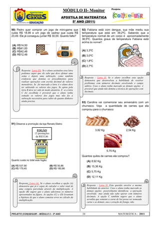 MÓDULO II- Monitor
APOSTILA DE MATEMÁTICA
5º ANO (2011)
PROJETO (CON)SEGUIR – MÓDULO 2 – 5º ANO 24 MATEMÁTICA - 2011
90) Pedro quer comprar um jogo de mini-game que
custa R$ 18,99 e um jogo de xadrez que custa R$
23,49. Ele já conseguiu juntar R$ 30,00. Quanto falta?
(A) R$14,50
(B) R$41,00
(C) R$42,48
(D) R$12,48
91) Observe a promoção da loja Renato Eletro:
Quanto custa no total este fogão:
(A) R$ 537,90 (B) R$ 50,86
(C) R$ 179,40 (D) R$ 180,86
92) Fabiana está com dengue, sua mãe mediu sua
temperatura que está em 39,2ºC. Sabendo que a
temperatura normal de um corpo é aproximadamente
36,5ºC. Quantos graus de temperatura Fabiana está
acima do normal?
(A) 3,3ºC
(B) 3,0ºC
(C) 1,8ºC
(D) 2,7ºC
93) Carolina vai comemorar seu aniversário com um
churrasco. Veja a quantidade de carnes que ela
comprou para o churrasco:
3,82 Kg 2,54 Kg
5,75 Kg
Quantos quilos de carnes ela comprou?
(A) 8,92 Kg
(B) 15,36 Kg
(C) 5,75 Kg
(D) 12,11 Kg
FOGÃO
15 prestações
de R$35,86
Resposta: Letra (D). Se o aluno assinalou essa letra
podemos supor que ele sabe que deve efetuar uma
soma e depois uma subtração, como também
evidencia que domina os procedimentos para
realizar operações com escrita decimal de valores
monetários. Se foi marcado a letra A o aluno deve
ter subtraído os valores dos jogos. Se optou pela
letra B deve ter sido de modo aleatório. E se a letra
C foi escolhida é provável que o aluno tenha
somado os valores dos jogos mas não fez a
subtração necessária para saber de quanto dinheiro
ainda precisa.
Resposta: Letra (A). Se o aluno escolheu a opção (A)
demonstra que já é capaz de calcular o valor total de
uma compra parcelada através da multiplicação. A
opção (B) sugere que o aluno adicionou os números
apresentados na figura. As opções (C) e (D) levantam
a hipótese de que o aluno cometeu erros no cálculo da
multiplicação.
Resposta : Letra D. Se o aluno escolheu esta opção
demonstra que desenvolveu a habilidade de resolver
problemas com números decimais envolvendo o campo
aditivo. Caso o aluno tenha marcado as demais opções é
provável que ainda não domine a técnica de operações com
decimais.
Resposta : Letra D. Esta questão envolve a mesma
habilidade da anterior. Caso o aluno tenha marcado as
demais opções possivelmente identificou a operação
envolvida mas ainda não sabe operar com números
decimais. A opção C também sugere que o aluno
acredita que somente a carne de boi possa ser nomeada
carne e as demais, asa e coração de frango, não.
 