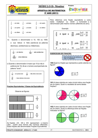 MÓDULO II- Monitor
APOSTILA DE MATEMÁTICA
5º ANO (2011)
PROJETO (CON)SEGUIR – MÓDULO 2 – 5º ANO 27 MATEMÁTICA - 2011
b) Quando o denominador é 10, 100 ou 1000,
a sua leitura é feita usando-se as palavras
décimo(s), centésimo(s) ou milésimo(s).
c) Quando o denominador é maior que 10 (e não é
potência de 10), lê-se o número acompanhado da
palavra "avos".
Frações Equivalentes / Classe de Equivalência.
Observe as figuras:
As frações 2/3, 4/6 e 6/9 representam o mesmo
valor, porém seus termos são números diferentes.
Estas frações são denominadas Frações Equivalentes.
Para obtermos uma fração equivalente a outra,
basta multiplicar ou dividir o numerador e o
denominador pelo mesmo número (diferente de zero).
Exemplo:
EXERCÍCIOS DE FIXAÇÃO:
100) Qual é a fração que representa a parte colorida na
figura?
101) A área colorida em cada círculo indica uma fração
de um inteiro. Qual é o resultado da soma destas
frações?
102) A área colorida em cada círculo indica uma fração
de um inteiro. Qual é a diferença entre as frações
indicadas na figura?
NÃO ESCREVA NO MÓDULO.
USE O CADERNO.
5/6
7/8
1/4
 