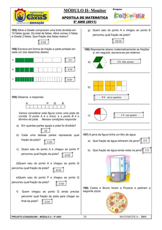 MÓDULO II- Monitor
APOSTILA DE MATEMÁTICA
5º ANO (2011)
PROJETO (CON)SEGUIR – MÓDULO 2 – 5º ANO 28 MATEMÁTICA - 2011
103) Aline e Gisele compraram uma torta dividida em
10 fatias iguais. Do total de fatias, Aline comeu 3 fatias
e Gisele 2 fatias. Que fração das fatias restou?
104) Escreva em forma de fração a parte pintada em
cada um dos desenhos abaixo:
105) Observe e responda:
A P Q B
Vamos considerar esta figura como uma pista de
corrida. O ponto A é o início, e o ponto B é o
término da pista. Nessas condições responda:
a) Em quantas partes iguais a pista foi dividida?
b) Cada uma dessas partes representa qual
fração da pista?
c) Quem saiu do ponto A e chegou ao ponto P
percorreu qual fração da pista?
d)Quem saiu do ponto A e chegou ao ponto Q
percorreu qual fração da pista?
e)Quem saiu do ponto P e chegou ao ponto Q
percorreu qual fração da pista?
f) Quem chegou ao ponto Q ainda precisa
percorrer qual fração da pista para chegar ao
final da pista?
g) Quem saiu do ponto A e chegou ao ponto B
percorreu qual fração da pista?
106) Represente abaixo matematicamente as frações
e, em seguida, escreva-as por extenso:
a)
_________________________________________
b)
_________________________________________
c)
_________________________________________
107) A jarra da figura tinha um litro de água:
a) Que fração de água retiraram da jarra?
b) Que fração de água ainda resta na jarra?
108) Carlos e Bruno foram a Pizzaria e pediram a
seguinte pizza:
5/10
4/10
2/5
8/20
10
1/10
8/10
6/10
3/10
2/10
10/10
1/4 um quarto
9/4 nove quartos
3/6 três sextos
2/3
1/3
 