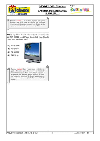 MÓDULO II- Monitor
APOSTILA DE MATEMÁTICA
5º ANO (2011)
PROJETO (CON)SEGUIR – MÓDULO 2 – 5º ANO 33 MATEMÁTICA - 2011
126) A loja “Bom Preço” está vendendo uma televisão
por R$1 600,00 com 25% de desconto à vista. Quanto
custa cada televisor à vista?
(A) R$ 1575,00
(B) R$ 1200,00
(C) R$ 400,00
(D) R$ 250,00
Resposta : Letra A. Se o aluno escolheu esta opção
demonstra que já é capaz de resolver um problema
envolvendo noções de porcentagem. As demais opções
sugerem que o aluno não compreendeu o problema.
Resposta : Letra B. Caso o aluno tenha escolhido esta
opção demonstra que desenvolveu a habilidade
envolvida na questão. Neste caso, além de calcular a
porcentagem de desconto, deverá deduzir do valor
total para obter a resposta. As demais opções sugerem
que o aluno apresentou dificuldade na resolução da
questão.
 