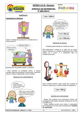 MÓDULO II- Monitor
APOSTILA DE MATEMÁTICA
5º ANO (2011)
PROJETO (CON)SEGUIR – MÓDULO 2 – 5º ANO 34 MATEMÁTICA - 2011
CAPÍTULO 4
GRANDEZAS E MEDIDAS
Qual é a medida de sua altura? E a medida de sua
massa (“peso”)?
Quantos litros de gasolina cabem no tanque?
Para entender as situações acima, é preciso
conhecer algumas grandezas (comprimento, superfície,
volume, massa e capacidade) e suas medidas.
MEDIDAS DE COMPRIMENTO
MEDIDAS DE MASSA
Unidades padronizadas de medida de massa
Para determinar a massa ou o “peso” de um corpo,
usamos balanças. A unidade fundamental para medir
massa, ou o “peso”, é o quilograma (kg), ou
simplesmente quilo.
Outra unidade também muito usada para medida de
massa é o grama (g), a milésima parte do quilograma.
MEDIDA DE CAPACIDADE
Muitos dos produtos que compramos trazem nas
embalagens informações contendo medidas em litro (l)
ou mililitro (ml).
Essas medidas servem para indicar a capacidade
dos recipientes e por isso são conhecidas por medidas
de capacidade.
 