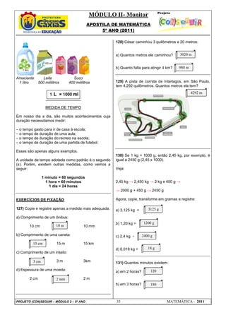 MÓDULO II- Monitor
APOSTILA DE MATEMÁTICA
5º ANO (2011)
PROJETO (CON)SEGUIR – MÓDULO 2 – 5º ANO 35 MATEMÁTICA - 2011
Amaciante Leite Suco
1 litro 500 mililitros 400 mililitros
MEDIDA DE TEMPO
Em nosso dia a dia, são muitos acontecimentos cuja
duração necessitamos medir:
– o tempo gasto para ir de casa à escola;
– o tempo de duração de uma aula;
– o tempo de duração do recreio na escola;
– o tempo de duração de uma partida de futebol.
Esses são apenas alguns exemplos.
A unidade de tempo adotada como padrão é o segundo
(s). Porém, existem outras medidas, como vemos a
seguir:
1 minuto = 60 segundos
1 hora = 60 minutos
1 dia = 24 horas
EXERCÍCIOS DE FIXAÇÃO
127) Copie e registre apenas a medida mais adequada.
a) Comprimento de um ônibus:
10 cm 10 mm
b) Comprimento de uma caneta:
15 m 15 km
c) Comprimento de um inseto:
3 m 3km
d) Espessura de uma moeda:
2 cm 2 m
128) César caminhou 3 quilômetros e 20 metros:
a) Quantos metros ele caminhou?
b) Quanto falta para atingir 4 km?
129) A pista de corrida de Interlagos, em São Paulo,
tem 4,292 quilômetros. Quantos metros ela tem?
130) Se 1 kg = 1000 g, então 2,45 kg, por exemplo, é
igual a 2450 g (2,45 x 1000).
Veja:
2,45 kg → 2,450 kg → 2 kg e 450 g →
→ 2000 g + 450 g → 2450 g
Agora, copie, transforme em gramas e registre:
a) 3,125 kg =
b) 1,20 kg =
c) 2,4 kg =
d) 0,018 kg =
131) Quantos minutos existem:
a) em 2 horas?
b) em 3 horas?
15 cm
10 m
3 cm
2 mm
3020 m
980 m
3125 g
1200 g
18 g
2400 g
120
180
4292 m
 