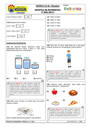 MÓDULO II- Monitor
APOSTILA DE MATEMÁTICA
5º ANO (2011)
PROJETO (CON)SEGUIR – MÓDULO 2 – 5º ANO 36 MATEMÁTICA - 2011
c) em 2 horas e meia?
132) Quantas horas existem:
a) em 1 dia?
b) em 1 dia e meio?
c) em 5 dias?
EXERCÍCIOS PROPOSTOS
133) No desenho abaixo aparecem potes com
capacidade total de 6 litros, 5 litros e 1 litro. Qual
desses potes está com mais líquido?
(A) 1 (B) 2 (C) 3 (D) nenhum
134) Maria quer comprar um lençol para sua cama.
Observe a figura:
Qual a medida ideal de lençol para o seu colchão?
(A) 1,60m X 2,50m
(B) 0,88m X 1,88m
(C) 1,40m X 1,95m
(D) 1,58m X 1,98m
135) Vítor tem 10 anos. Qual deve ser o seu peso
corporal, levando em consideração a figura abaixo?
(A) 100 kg
(B) 40 kg
(C) 10 kg
(D) 5 kg
136) Observe estes alimentos. Qual deles tem
aproximadamente 1 quilograma?
(A) (B)
(C) (D)
1 2 3
1,50 m2,0 m
150
120
36
24
Resposta letra B. Se o aluno escolheu a opção (B)
demonstra que é capaz de estimar a medida de
volume requerida na questão. A opção (A) levanta a
hipótese de que o aluno observou a capacidade de
cada pote e não o volume de água contido. As demais
opções sugerem que o aluno apresentou dificuldade
em resolver a questão ou escolheu a resposta ao
acaso.
Resposta letra A. Se o aluno escolheu a opção A
demonstra que é capaz de estimar a medida de
grandezas convencionais relacionadas a
comprimento. A única opção que pode fornecer dados
próximos ao ideal é a (D). Mostre ao aluno que uma
das medidas não é suficiente.
Resposta letra B. Se o aluno escolheu a opção B
demonstra que é capaz de estimar a medida de
grandezas convencionais relacionadas a massa (peso
corporal). As demais opções não são adequadas ao peso
corporal de um menino de 10 anos.
Resposta letra B. Se o aluno escolheu a opção B
demonstra que é capaz de estimar a medida de
grandezas convencionais relacionadas à massa. As
demais opções demonstram alimentos com massa
inferior à 1 quilograma, portanto são incorretas.
 