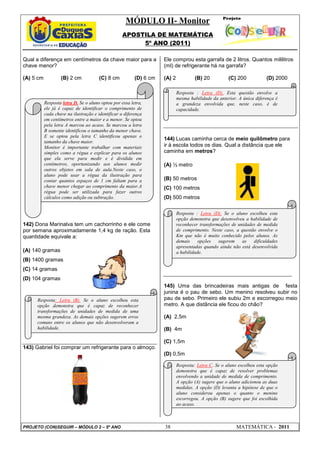 MÓDULO II- Monitor
APOSTILA DE MATEMÁTICA
5º ANO (2011)
PROJETO (CON)SEGUIR – MÓDULO 2 – 5º ANO 38 MATEMÁTICA - 2011
Qual a diferença em centímetros da chave maior para a
chave menor?
(A) 5 cm (B) 2 cm (C) 8 cm (D) 6 cm
142) Dona Marinalva tem um cachorrinho e ele come
por semana aproximadamente 1,4 kg de ração. Esta
quantidade equivale a:
(A) 140 gramas
(B) 1400 gramas
(C) 14 gramas
(D) 104 gramas
143) Gabriel foi comprar um refrigerante para o almoço.
Ele comprou esta garrafa de 2 litros. Quantos mililitros
(ml) de refrigerante há na garrafa?
(A) 2 (B) 20 (C) 200 (D) 2000
144) Lucas caminha cerca de meio quilômetro para
ir à escola todos os dias. Qual a distância que ele
caminha em metros?
(A) ½ metro
(B) 50 metros
(C) 100 metros
(D) 500 metros
145) Uma das brincadeiras mais antigas de festa
junina é o pau de sebo. Um menino resolveu subir no
pau de sebo. Primeiro ele subiu 2m e escorregou meio
metro. A que distância ele ficou do chão?
(A) 2,5m
(B) 4m
(C) 1,5m
(D) 0,5m
Resposta letra D. Se o aluno optou por essa letra,
ele já é capaz de identificar o comprimento de
cada chave na ilustração e identificar a diferença
em centímetros entre a maior e a menor. Se optou
pela letra A marcou ao acaso. Se marcou a letra
B somente identificou o tamanho da menor chave.
E se optou pela letra C identificou apenas o
tamanho da chave maior.
Monitor é importante trabalhar com materiais
simples como a régua e explicar para os alunos
que ela serve para medir e é dividida em
centímetros, oportunizando aos alunos medir
outros objetos em sala de aula.Neste caso, o
aluno pode usar a régua da ilustração para
contar quantos espaços de 1 cm faltam para a
chave menor chegar ao comprimento da maior.A
régua pode ser utilizada para fazer outros
cálculos como adição ou subtração.
Resposta: Letra (B). Se o aluno escolheu esta
opção demonstra que é capaz de reconhecer
transformações de unidades de medida de uma
mesma grandeza. As demais opções sugerem erros
comuns entre os alunos que não desenvolveram a
habilidade.
Resposta : Letra (D). Esta questão envolve a
mesma habilidade da anterior. A única diferença é
a grandeza envolvida que, neste caso, é de
capacidade.
Resposta : Letra (D). Se o aluno escolheu esta
opção demonstra que desenvolveu a habilidade de
reconhecer transformações de unidades de medida
de comprimento. Neste caso, a questão envolve o
Km que não é muito conhecido pelos alunos. As
demais opções sugerem as dificuldades
apresentadas quando ainda não está desenvolvida
a habilidade.
Resposta: Letra C. Se o aluno escolheu esta opção
demonstra que é capaz de resolver problemas
envolvendo a unidade de medida de comprimento.
A opção (A) sugere que o aluno adicionou as duas
medidas. A opção (D) levanta a hipótese de que o
aluno considerou apenas o quanto o menino
escorregou. A opção (B) sugere que foi escolhida
ao acaso.
 