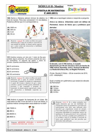 MÓDULO II- Monitor
APOSTILA DE MATEMÁTICA
5º ANO (2011)
PROJETO (CON)SEGUIR – MÓDULO 2 – 5º ANO 39 MATEMÁTICA - 2011
146) Karine e Mariana adoram brincar de elástico na
hora do recreio. Para isso compraram 3 m de elástico.
Podemos afirmar que 3 m correspondem a:
(A) 3000 cm
(B) 300 cm
(C) 3 cm
(D) 30 cm
147) Carolina comprou um rolo com 1 metro de fita para
embalar alguns presentes. No primeiro presente ela usou
25 centímetros, no segundo ela gastou o dobro do
primeiro. Quantos centímetros de fita sobraram?
(A) 25 centímetros
(B) 75 centímetros
(C) 50 centímetros
(D) 100 centímetros
148) Antônio é jogador de basquete de um clube. Ele
viaja todos os dias 73 km de trem e 15 km de ônibus. A
quantos metros correspondem essa distância no total?
(A) 73000 m
(B) 860 m
(C) 86000 m
(D) 8600 m
149) Leia a reportagem abaixo e responda a pergunta:
Ame-a ou deixe-a. Urbanistas saem em defesa da
Perimetral, marco de feiúra que a prefeitura quer
derrubar.
O elevado, com 5 700 metros, é cruzado
diariamente por 85 mil veículos e terá um trecho de
3900 metros demolido, entre o Arsenal de Marinha
e a Rodoviária Novo Rio, na Região Portuária.
(Fonte: Revista O Globo – 28 de novembro de 2010,
p.22 - adaptação)
Qual a medida em quilômetros que restará do elevado
da Perimetral?
(A) 960 Km
(B) 1,8 Km
(C) 1800 Km
(D) 3,9 Km
Resposta : Letra B. Se o aluno escolheu esta opção
demonstra que é capaz de reconhecer conversões de
uma unidade de medida. As demais opções sugerem
que o aluno ainda não desenvolveu a habilidade
requerida na questão.
Resposta : Letra A. Se o aluno escolheu esta opção
demonstra que é capaz de resolver problemas
envolvendo a unidade de medida de comprimento.
A opção (B) levanta a hipótese de que o aluno
calculou o quanto Carolina gastou embalando os
presentes e não respondeu a pergunta do
enunciado. As demais opções sugerem que o aluno
não desenvolveu a habilidade requerida na
questão.
Resposta: QUESTÃO ANULADA, A RESPOSTA
CORRETA DEVERIA SER 88 000 m
Resposta: Letra B. Se o aluno assinalou essa
opção demonstra que ele tem habilidade em
transformar metros em quilômetros e percebeu que
anteriormente deve fazer uma subtração para
descobrir que comprimento restará do elevado.
Caso tenha marcado a letra A, somou as medidas e
apresentou dificuldade de transformar metros em
quilômetros. Se optou pela letra C, fez a subtração
mas não converteu a medida para quilômetros .E
se escolheu a letra D, já domina a conversão de
metro para quilômetro mas não percebeu que
devia fazer uma subtração.
 