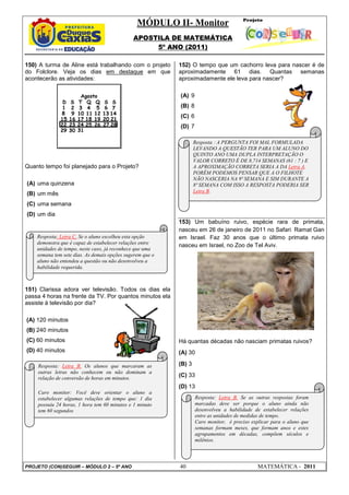 MÓDULO II- Monitor
APOSTILA DE MATEMÁTICA
5º ANO (2011)
PROJETO (CON)SEGUIR – MÓDULO 2 – 5º ANO 40 MATEMÁTICA - 2011
150) A turma de Aline está trabalhando com o projeto
do Folclore. Veja os dias em destaque em que
acontecerão as atividades:
Quanto tempo foi planejado para o Projeto?
(A) uma quinzena
(B) um mês
(C) uma semana
(D) um dia
151) Clarissa adora ver televisão. Todos os dias ela
passa 4 horas na frente da TV. Por quantos minutos ela
assiste à televisão por dia?
(A) 120 minutos
(B) 240 minutos
(C) 60 minutos
(D) 40 minutos
152) O tempo que um cachorro leva para nascer é de
aproximadamente 61 dias. Quantas semanas
aproximadamente ele leva para nascer?
(A) 9
(B) 8
(C) 6
(D) 7
153) Um babuíno ruivo, espécie rara de primata,
nasceu em 26 de janeiro de 2011 no Safari Ramat Gan
em Israel. Faz 30 anos que o último primata ruivo
nasceu em Israel, no Zoo de Tel Aviv.
Há quantas décadas não nasciam primatas ruivos?
(A) 30
(B) 3
(C) 33
(D) 13
Resposta: Letra C. Se o aluno escolheu esta opção
demonstra que é capaz de estabelecer relações entre
unidades de tempo, neste caso, já reconhece que uma
semana tem sete dias. As demais opções sugerem que o
aluno não entendeu a questão ou não desenvolveu a
habilidade requerida.
Resposta: Letra B. Os alunos que marcaram as
outras letras não conhecem ou não dominam a
relação de conversão de horas em minutos.
Caro monitor: Você deve orientar o aluno a
estabelecer algumas relações de tempo que: 1 dia
possuiu 24 horas, 1 hora tem 60 minutos e 1 minuto
tem 60 segundos
Resposta : A PERGUNTA FOI MAL FORMULADA
LEVANDO A QUESTÃO TER PARA UM ALUNO DO
QUINTO ANO UMA DUPLA INTERPRETAÇÃO O
VALOR CORRETO É DE 8,714 SEMANAS (61 : 7 ) E
A APROXIMAÇÃO CORRETA SERIA A DA Letra A.
PORÉM PODEMOS PENSAR QUE A O FILHOTE
NÃO NASCERIA NA 9ª SEMANA E SIM DURANTE A
8ª SEMANA COM ISSO A RESPOSTA PODERIA SER
Letra B.
Resposta: Letra B. Se as outras respostas foram
marcadas deve ser porque o aluno ainda não
desenvolveu a habilidade de estabelecer relações
entre as unidades de medidas de tempo.
Caro monitor, é preciso explicar para o aluno que
semanas formam meses, que formam anos e estes
agrupamentos em décadas, compõem séculos e
milênios.
 