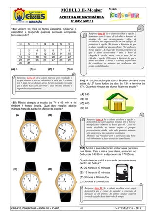 MÓDULO II- Monitor
APOSTILA DE MATEMÁTICA
5º ANO (2011)
PROJETO (CON)SEGUIR – MÓDULO 2 – 5º ANO 41 MATEMÁTICA - 2011
154) Janeiro foi mês de férias escolares. Observe o
calendário e responda quantas semanas completas
tem esse mês?
D S T Q Q S S
1
2 3 4 5 6 7 8
9 10 11 12 13 14 15
16 17 18 19 20 21 22
23 24 25 26 27 28 29
30 31
(A) 5 (B) 4 (C) 7 (D) 6
155) Márcio chegou à escola às 7h e 45 min e foi
embora 4 horas depois. Qual dos relógios abaixo
marca a hora da saída de Márcio da escola?
(A) (B)
(C) (D)
156) A Escola Municipal Darcy Ribeiro começa suas
aulas do 2º turno todos os dias às 13h e termina às
17h. Quantos minutos os alunos ficam na escola?
(A) 240
(B) 30
(C) 400
(D) 40
157) André e sua mãe foram visitar seus parentes
nas férias. Para ir até a casa deles, entraram no
ônibus às 14h30min e desceram às 17h50min.
Quanto tempo André e sua mãe permaneceram
dentro do ônibus?
(A) 22 horas e 20 minutos
(B) 13 horas e 80 minutos
(C) 3 horas e 80 minutos
(D) 3 horas e 20 minutos
Resposta: Letra B. Se o aluno marcou esse resultado é
porque domina o uso do calendário e sabe que 1 semana
tem 7 dias. Se as demais letras foram marcadas ressalta
que o aluno não sabe converter 7 dias em uma semana e
respondeu aleatoriamente.
Resposta letra D. Se o aluno escolheu a opção D
demonstra que é capaz de calcular o horário do
término de um acontecimento, além de
reconhecer sua representação em um relógio de
ponteiros. A opção (A) levanta a hipótese de que
o aluno considerou apenas a frase “foi embora 4
horas depois”. A opção (B) levanta a hipótese de
que o aluno acrescentou 4 min. à hora de
chegada à escola, neste caso o erro foi no
cálculo. A opção (C)levanta a hipótese de que o
aluno adicionou (7 horas + 4 horas), esquecendo
de considerar os minutos que acabaram não
sendo contabilizados.
Resposta letra A Se o aluno escolheu a opção A
demonstra que sabe quantos minutos têm 1 hora e
multiplicou o número de horas por 60. Caso ele
tenha escolhido as outras opções é porque
provavelmente ainda não sabe quantos minutos
têm uma hora e não calculou os minutos
Monitor, vale ressaltar com o aluno que cada hora
vale 60 minutos e fazer exercícios semelhante.
Resposta letra D. Se o aluno escolheu essa opção
demonstra que é capaz de calcular o intervalo de
duração de um evento. As demais opções sugerem
erros de cálculo deste intervalo de tempo.
 