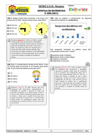 MÓDULO II- Monitor
APOSTILA DE MATEMÁTICA
5º ANO (2011)
PROJETO (CON)SEGUIR – MÓDULO 2 – 5º ANO 42 MATEMÁTICA - 2011
158) O relógio mostra dois momentos: o do início e do
término de um filme. Quanto tempo durou esse filme?
(A) 6h 40 min
(B) 8h 30 min
(C) 5 min
(D) 2h 45 min
159) Para ir a escola Bruna acorda às 6h 45min. Leva
15 minutos para se arrumar e 10 minutos para tomar
café. A que horas ela estará pronta para sair?
(A) 7h
(B) 6h 45min
(C) 6h 40min
(D) 7h 10min
160) Veja no gráfico o comprimento de algumas
serpentes brasileiras em centímetros.
Das serpentes indicadas no gráfico, quais têm
comprimento menor que 1 metro?
(A) jararaca-verde e boipeva
(B) jararaca-verde e cobra-dágua
(C) boipeva e cascavel
(D) salamanta e surucucu
Resposta letra D. Se o aluno escolheu a opção
(D) demonstra que desenvolveu a habilidade
requerida na questão, sendo capaz de calcular o
intervalo de tempo de um evento, neste caso, o
filme. As opções (A), (B) e (C) sugerem que o
aluno não sabe ainda realizar questões que
envolvam um relógio analógico, tendo dificuldade
em reconhecer as horas mostradas ou de calcular
o intervalo usando a unidade de medida de
tempo.
Resposta: Letra D. Se aluno marcou essa letra
demonstra que desenvolveu adequadamente a
habilidade de calcular a duração de tempo em
intervalo de minutos. Se o aluno marcou a letra A
deve ter sido de forma aleatória desconhecendo como
calcular o tempo que a menina levou para ficar
pronta. Se marcou as letras B ou C é provável que
tenha levado em consideração apenas uma das
atividades que a menina realizou e somou a hora que
ela acordou.
Resposta: Letra (A). Se o aluno escolheu a opção
(A) demonstra que desenvolveu a habilidade
requerida na questão, sendo capaz de reconhecer
que as serpentes com comprimento menor que 1
metro tem respectivamente menos de 100 cm. A
opção (B) levanta a hipótese de que o aluno
acredita que “menor que 1 metro” possa incluir o
comprimento de 100 cm e não observou que há
outra serpente no gráfico com o comprimento
menor que 1 metro que não está incluída na opção
(B). Já as opções (C) e (D) sugerem que o aluno
não reconhece a unidade de medida usada na
questão.
Jararaca
-verde
 