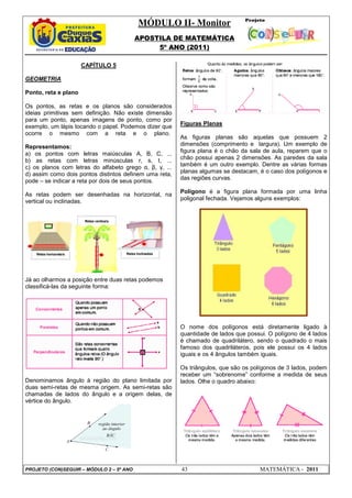 MÓDULO II- Monitor
APOSTILA DE MATEMÁTICA
5º ANO (2011)
PROJETO (CON)SEGUIR – MÓDULO 2 – 5º ANO 43 MATEMÁTICA - 2011
CAPÍTULO 5
GEOMETRIA
Ponto, reta e plano
Os pontos, as retas e os planos são considerados
ideias primitivas sem definição. Não existe dimensão
para um ponto, apenas imagens de ponto, como por
exemplo, um lápis tocando o papel. Podemos dizer que
ocorre o mesmo com a reta e o plano.
Representamos:
a) os pontos com letras maiúsculas A, B, C, ...
b) as retas com letras minúsculas r, s, t, ...
c) os planos com letras do alfabeto grego α, β, γ, ...
d) assim como dois pontos distintos definem uma reta,
pode – se indicar a reta por dois de seus pontos.
As retas podem ser desenhadas na horizontal, na
vertical ou inclinadas.
Já ao olharmos a posição entre duas retas podemos
classificá-las da seguinte forma:
Denominamos ângulo à região do plano limitada por
duas semi-retas de mesma origem. As semi-retas são
chamadas de lados do ângulo e a origem delas, de
vértice do ângulo.
Figuras Planas
As figuras planas são aquelas que possuem 2
dimensões (comprimento e largura). Um exemplo de
figura plana é o chão da sala de aula, reparem que o
chão possui apenas 2 dimensões. As paredes da sala
também é um outro exemplo. Dentre as várias formas
planas algumas se destacam, é o caso dos polígonos e
das regiões curvas.
Polígono é a figura plana formada por uma linha
poligonal fechada. Vejamos alguns exemplos:
O nome dos polígonos está diretamente ligado à
quantidade de lados que possui. O polígono de 4 lados
é chamado de quadrilátero, sendo o quadrado o mais
famoso dos quadriláteros, pois ele possui os 4 lados
iguais e os 4 ângulos também iguais.
Os triângulos, que são os polígonos de 3 lados, podem
receber um “sobrenome” conforme a medida de seus
lados. Olhe o quadro abaixo:
 