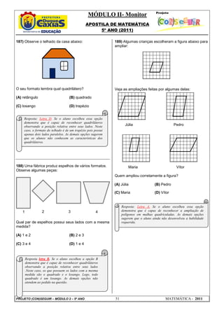 MÓDULO II- Monitor
APOSTILA DE MATEMÁTICA
5º ANO (2011)
PROJETO (CON)SEGUIR – MÓDULO 2 – 5º ANO 51 MATEMÁTICA - 2011
187) Observe o telhado da casa abaixo:
O seu formato lembra qual quadrilátero?
(A) retângulo (B) quadrado
(C) losango (D) trapézio
188) Uma fábrica produz espelhos de vários formatos.
Observe algumas peças:
Qual par de espelhos possui seus lados com a mesma
medida?
(A) 1 e 2 (B) 2 e 3
(C) 3 e 4 (D) 1 e 4
189) Algumas crianças escolheram a figura abaixo para
ampliar:
Veja as ampliações feitas por algumas delas:
Júlia Pedro
Maria Vítor
Quem ampliou corretamente a figura?
(A) Júlia (B) Pedro
(C) Maria (D) Vítor
1 2 3 4
Resposta: Letra D. Se o aluno escolheu essa opção
demonstra que é capaz de reconhecer quadriláteros
observando a posição relativa entre seus lados. Neste
caso, o formato do telhado é de um trapézio pois possui
apenas dois lados paralelos. As demais opções sugerem
que os alunos não conhecem as características dos
quadriláteros.
Resposta letra B. Se o aluno escolheu a opção B
demonstra que é capaz de reconhecer quadriláteros
observando a posição relativa entre seus lados
.Neste caso, os que possuem os lados com a mesma
medida são o quadrado e o losango. Logo, todo
quadrado é um losango. As demais opções não
atendem ao pedido na questão.
Resposta: Letra A. Se o aluno escolheu essa opção
demonstra que é capaz de reconhecer a ampliação de
polígonos em malhas quadriculadas. As demais opções
sugerem que o aluno ainda não desenvolveu a habilidade
requerida.
 