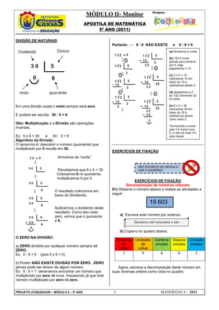 MÓDULO II- Monitor
APOSTILA DE MATEMÁTICA
5º ANO (2011)
PROJETO (CON)SEGUIR – MÓDULO 2 – 5º ANO 2 MATEMÁTICA - 2011
DIVISÃO DE NATURAIS:
Em uma divisão exata o resto sempre será zero.
E poderá ser escrita: 30 : 5 = 6
Obs: Multiplicação e a Divisão são operações
inversas.
Ex: 5 x 6 = 30 e 30 : 5 = 6
Algoritmo da Divisão:
O raciocínio é: descobrir o número (quociente) que
multiplicado por 5 resulta em 30.
Armamos da “conta”
Percebemos que 6 x 5 = 30
Colocamos 6 no quociente,
multiplicamos 6 por 5
O resultado colocamos em
baixo do Dividendo.
Subtraímos o dividendo deste
resultado. Como deu resto
zero, vemos que o quociente
é 6.
O ZERO NA DIVISÃO:
a) ZERO dividido por qualquer número sempre dá
ZERO.
Ex: 0 : 9 = 0 (pois 0 x 9 = 0)
b) Porém NÃO EXISTE DIVISÃO POR ZERO , ZERO
jamais pode ser divisor de algum número.
Ex: 9 : 0 = ? deveríamos encontrar um número que
multiplicado por zero dê nove. Impossível, já que todo
número multiplicado por zero dá zero.
Portanto → 9 : 0 NÃO EXISTE e 0 : 9 = 0
EXERCÍCIOS DE FIXAÇÃO
EXERCÍCIOS DE FIXAÇÃO
Decomposição de números naturais
01) Observe o número abaixo e realize as atividades a
seguir:
a) Escreva este número por extenso.
b) Copie-o no quadro abaixo.
Dezenas
de
milhar
Unidades
de
milhar
Centena
simples
Dezena
simples
Unidade
simples
1 9 6 0 3
Agora, escreva a decomposição deste número em
suas diversas ordens como vista no quadro:
(a) Armamos a conta
(b) 132 é muito
grande para dividi-lo
por 5, logo
pegaremos o 13.
(c) 2 x 5 = 10
colocamos 10 em
baixo do 13 e
subtraímos dando 3
(d) abaixamos o 2
do 132, formando 32
no resto.
(e) 6 x 5 = 30
colocamos 30 em
baixo do 32 e
subtraímos dando
como resto 2.
Terminando a conta
pois 2 é menor que
5, e não há mais nºs
para baixar.
19 603
NÃO ESCREVA NO MÓDULO.
USE O CADERNO.
Dezenove mil seiscentos e três
 